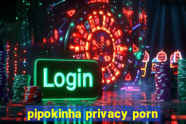 pipokinha privacy porn